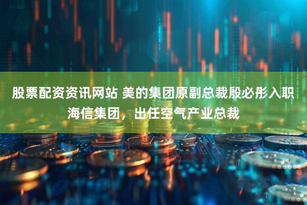 股票配资资讯网站 美的集团原副总裁殷必彤入职海信集团，出任空气产业总裁