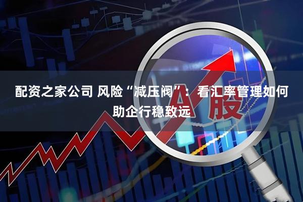 配资之家公司 风险“减压阀”：看汇率管理如何助企行稳致远