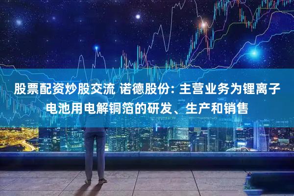股票配资炒股交流 诺德股份: 主营业务为锂离子电池用电解铜箔的研发、生产和销售