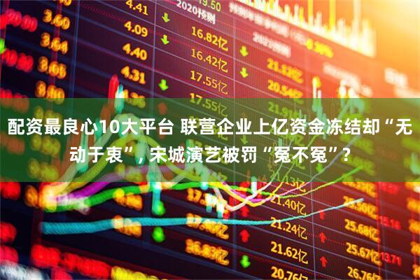 配资最良心10大平台 联营企业上亿资金冻结却“无动于衷”, 宋城演艺被罚“冤不冤”?