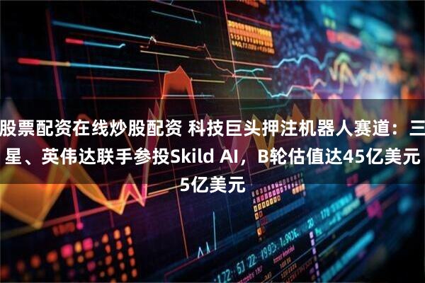 股票配资在线炒股配资 科技巨头押注机器人赛道：三星、英伟达联手参投Skild AI，B轮估值达45亿美元
