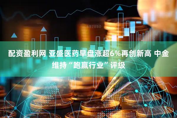 配资盈利网 亚盛医药早盘涨超6%再创新高 中金维持“跑赢行业”评级