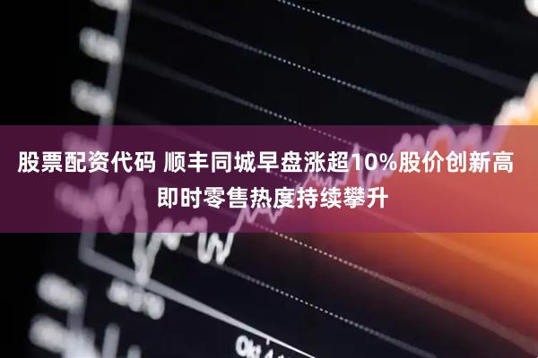 股票配资代码 顺丰同城早盘涨超10%股价创新高  即时零售热度持续攀升