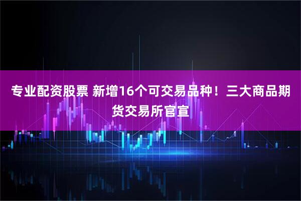 专业配资股票 新增16个可交易品种！三大商品期货交易所官宣