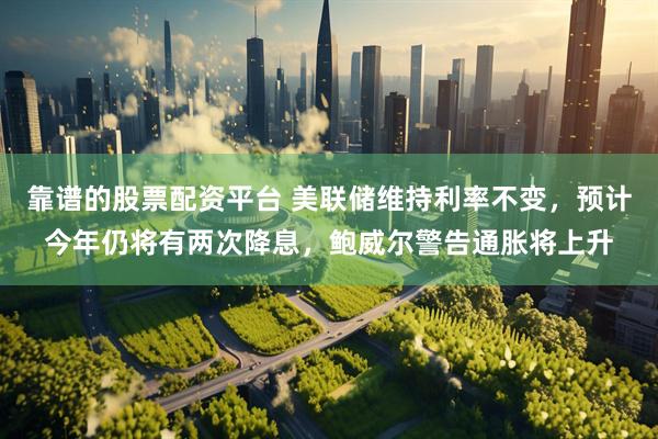 靠谱的股票配资平台 美联储维持利率不变，预计今年仍将有两次降息，鲍威尔警告通胀将上升