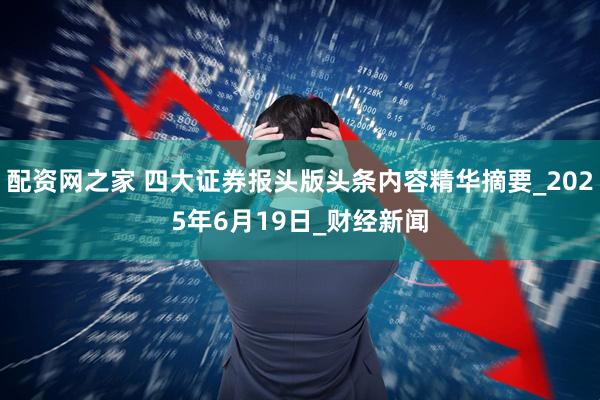 配资网之家 四大证券报头版头条内容精华摘要_2025年6月19日_财经新闻