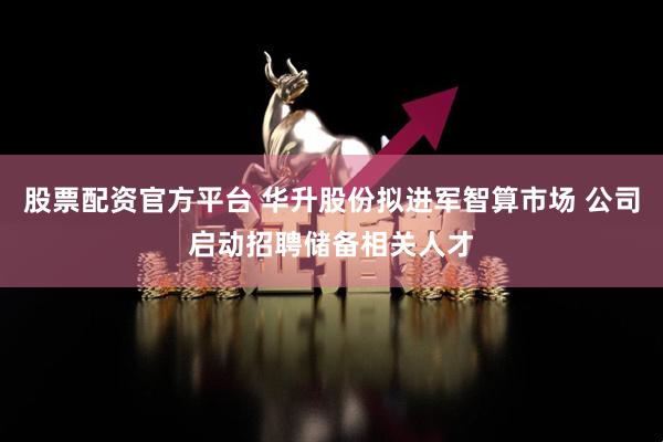 股票配资官方平台 华升股份拟进军智算市场 公司启动招聘储备相关人才