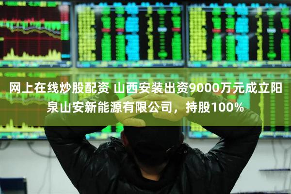 网上在线炒股配资 山西安装出资9000万元成立阳泉山安新能源有限公司，持股100%