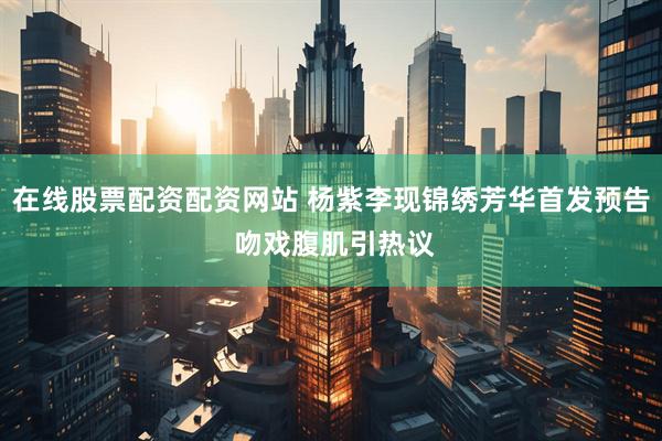 在线股票配资配资网站 杨紫李现锦绣芳华首发预告 吻戏腹肌引热议