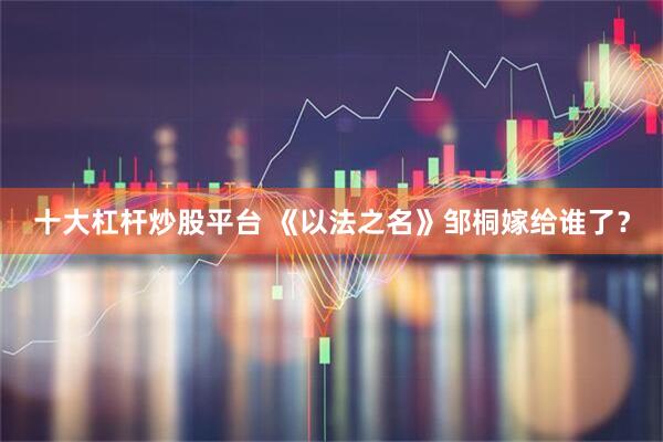 十大杠杆炒股平台 《以法之名》邹桐嫁给谁了？