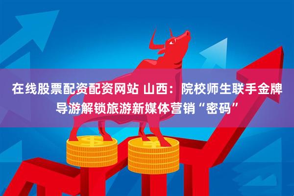 在线股票配资配资网站 山西：院校师生联手金牌导游解锁旅游新媒体营销“密码”