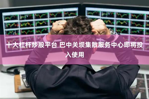 十大杠杆炒股平台 巴中关坝集散服务中心即将投入使用