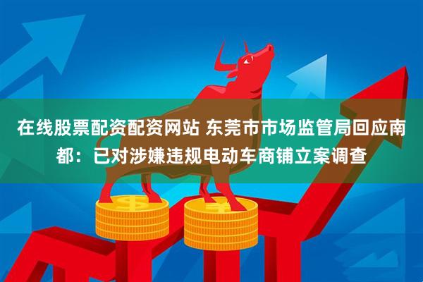 在线股票配资配资网站 东莞市市场监管局回应南都：已对涉嫌违规电动车商铺立案调查