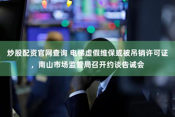炒股配资官网查询 电梯虚假维保或被吊销许可证，南山市场监管局召开约谈告诫会