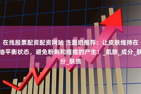 在线股票配资配资网站 洗面奶推荐：让皮肤维持在水油平衡状态，避免粉刺和痘痘的产生！_肌肤_成分_肤质