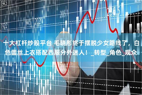 十大杠杆炒股平台 毛晓彤终于摆脱少女路线了，白色蕾丝上衣搭配西服分外迷人！_转型_角色_观众