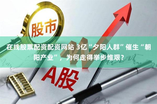 在线股票配资配资网站 3亿“夕阳人群”催生“朝阳产业”，为何走得举步维艰？