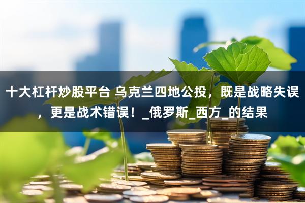 十大杠杆炒股平台 乌克兰四地公投，既是战略失误，更是战术错误！_俄罗斯_西方_的结果