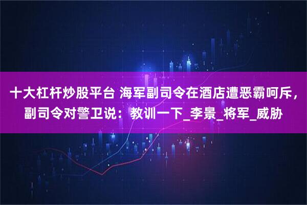 十大杠杆炒股平台 海军副司令在酒店遭恶霸呵斥，副司令对警卫说：教训一下_李景_将军_威胁
