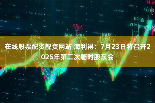 在线股票配资配资网站 海利得：7月23日将召开2025年第二次临时股东会