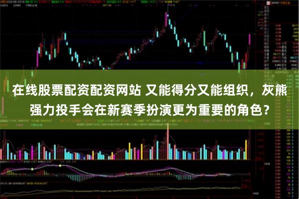 在线股票配资配资网站 又能得分又能组织，灰熊强力投手会在新赛季扮演更为重要的角色？