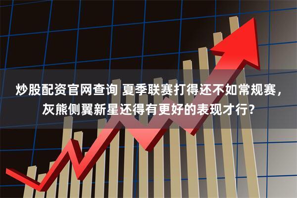 炒股配资官网查询 夏季联赛打得还不如常规赛，灰熊侧翼新星还得有更好的表现才行？