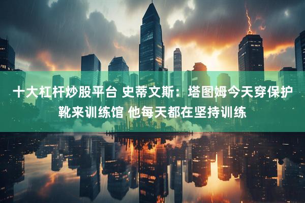 十大杠杆炒股平台 史蒂文斯：塔图姆今天穿保护靴来训练馆 他每天都在坚持训练