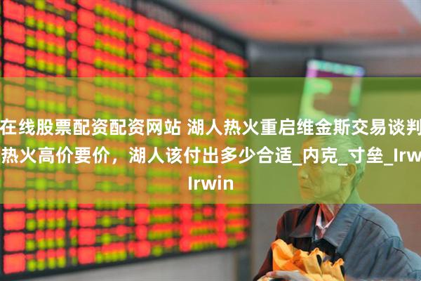 在线股票配资配资网站 湖人热火重启维金斯交易谈判，热火高价要价，湖人该付出多少合适_内克_寸垒_Irwin