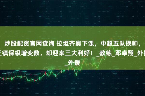 炒股配资官网查询 拉坦齐奥下课，中超五队换帅，三镇保级增变数，却迎来三大利好！_教练_邓卓翔_外援