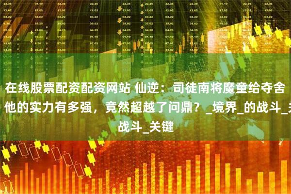在线股票配资配资网站 仙逆：司徒南将魔童给夺舍后，他的实力有多强，竟然超越了问鼎？_境界_的战斗_关键