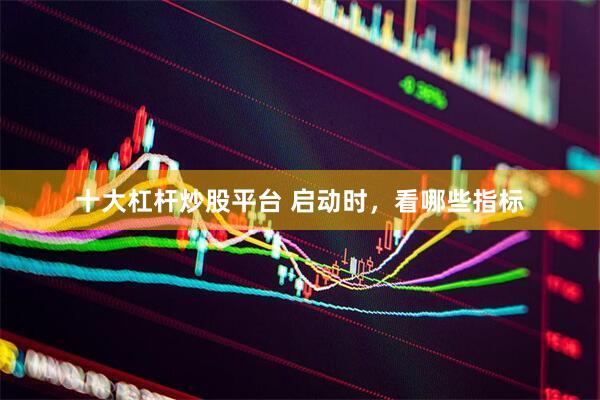 十大杠杆炒股平台 启动时，看哪些指标