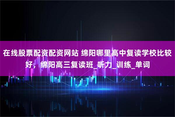 在线股票配资配资网站 绵阳哪里高中复读学校比较好，绵阳高三复读班_听力_训练_单词