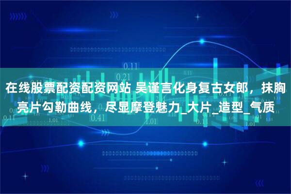 在线股票配资配资网站 吴谨言化身复古女郎，抹胸亮片勾勒曲线，尽显摩登魅力_大片_造型_气质