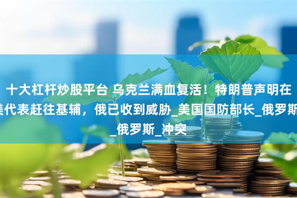十大杠杆炒股平台 乌克兰满血复活！特朗普声明在即，美代表赶往基辅，俄已收到威胁_美国国防部长_俄罗斯_冲突