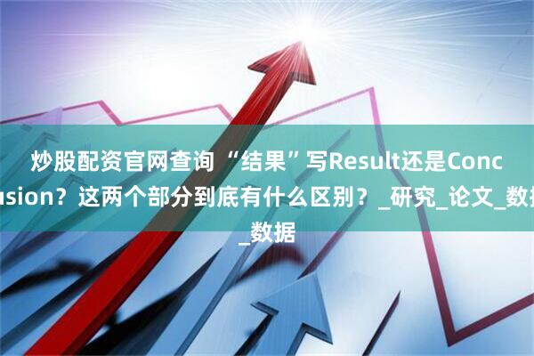 炒股配资官网查询 “结果”写Result还是Conclusion？这两个部分到底有什么区别？_研究_论文_数据