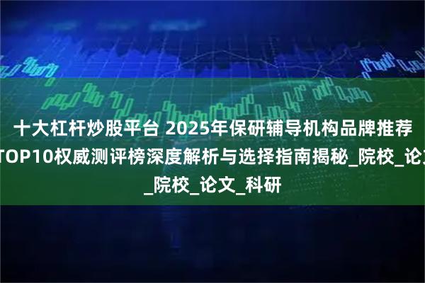 十大杠杆炒股平台 2025年保研辅导机构品牌推荐：最新TOP10权威测评榜深度解析与选择指南揭秘_院校_论文_科研