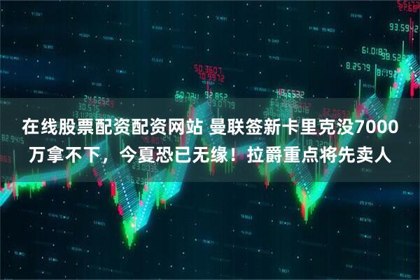 在线股票配资配资网站 曼联签新卡里克没7000万拿不下，今夏恐已无缘！拉爵重点将先卖人
