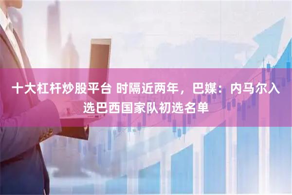 十大杠杆炒股平台 时隔近两年，巴媒：内马尔入选巴西国家队初选名单