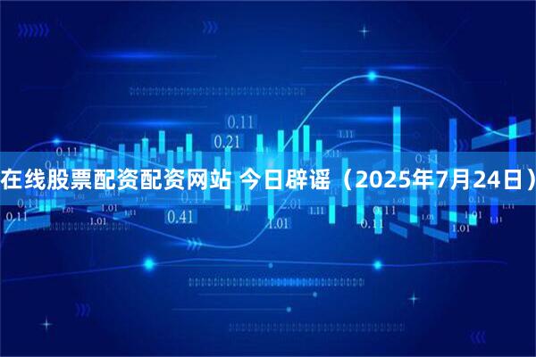 在线股票配资配资网站 今日辟谣（2025年7月24日）