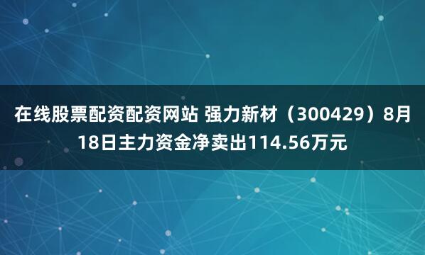 在线股票配资配资网站 强力新材（300429）8月18日主力资金净卖出114.56万元