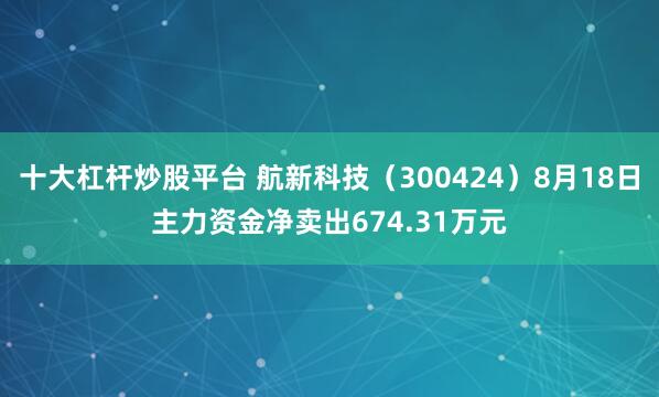 十大杠杆炒股平台 航新科技（300424）8月18日主力资金净卖出674.31万元