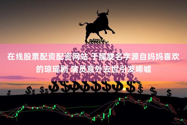 在线股票配资配资网站 于朦胧名字源自妈妈喜欢的琼瑶剧 演员意外去世引发唏嘘