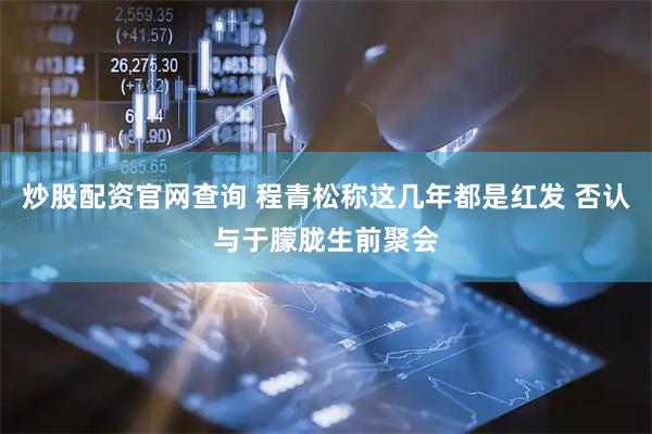 炒股配资官网查询 程青松称这几年都是红发 否认与于朦胧生前聚会