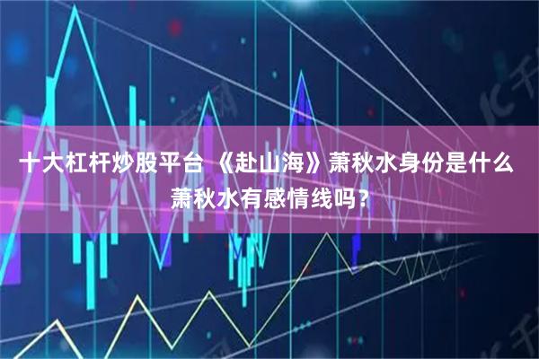 十大杠杆炒股平台 《赴山海》萧秋水身份是什么 萧秋水有感情线吗？