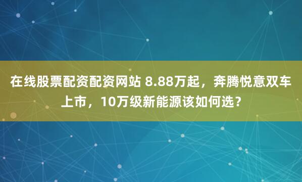 在线股票配资配资网站 8.88万起，奔腾悦意双车上市，10万级新能源该如何选？