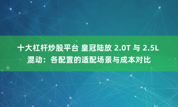 十大杠杆炒股平台 皇冠陆放 2.0T 与 2.5L 混动：各配置的适配场景与成本对比