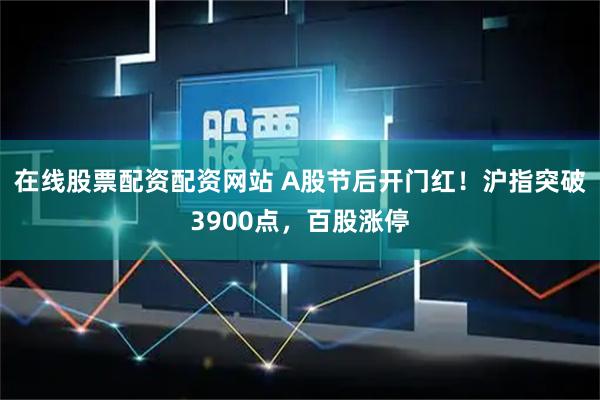 在线股票配资配资网站 A股节后开门红！沪指突破3900点，百股涨停