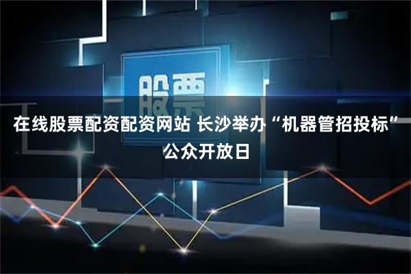 在线股票配资配资网站 长沙举办“机器管招投标”公众开放日