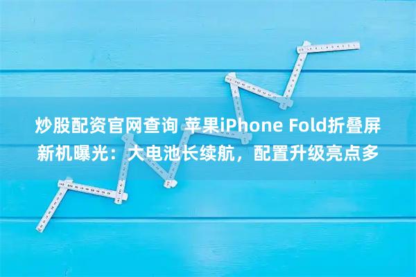 炒股配资官网查询 苹果iPhone Fold折叠屏新机曝光：大电池长续航，配置升级亮点多