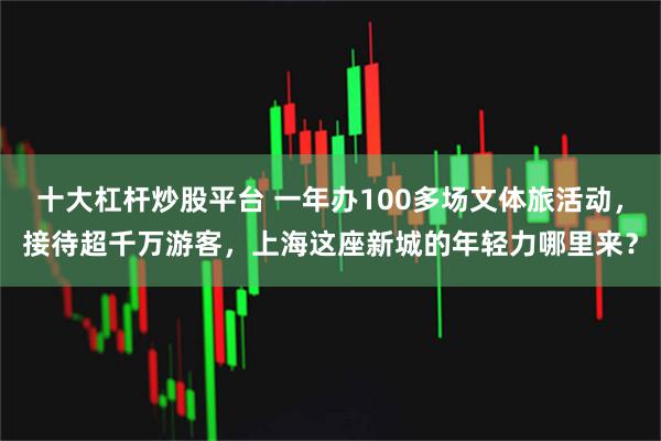 十大杠杆炒股平台 一年办100多场文体旅活动，接待超千万游客，上海这座新城的年轻力哪里来？